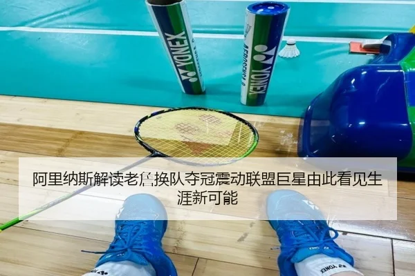 阿里纳斯解读老詹换队夺冠震动联盟巨星由此看见生涯新可能