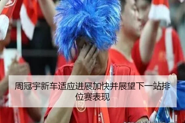 周冠宇新车适应进展加快并展望下一站排位赛表现